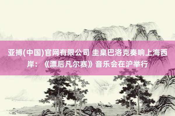 亚搏(中国)官网有限公司 圭臬巴洛克奏响上海西岸：《漂后凡尔赛》音乐会在沪举行