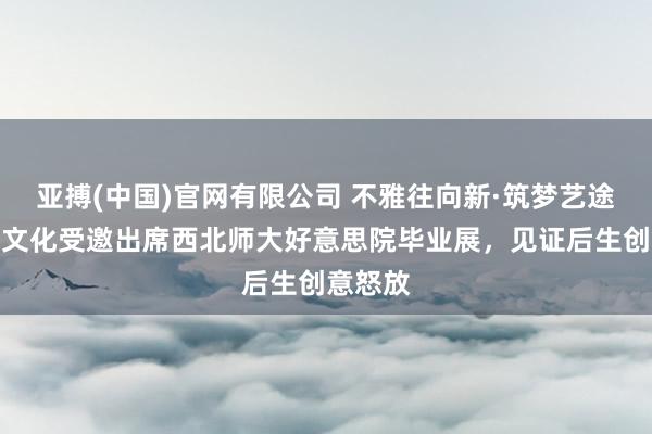 亚搏(中国)官网有限公司 不雅往向新·筑梦艺途｜佳欣文化受邀出席西北师大好意思院毕业展，见证后生创意怒放
