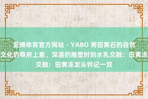 亚搏体育官方网站 - YABO 将田黄石的自然灵韵与传统龙文化的尊府上意、深湛的雕塑时刻水乳交融:田黄冻龙头钤记一双
