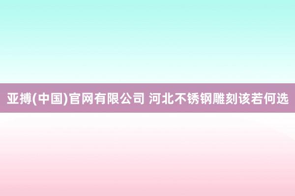 亚搏(中国)官网有限公司 河北不锈钢雕刻该若何选