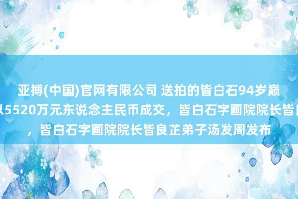 亚搏(中国)官网有限公司 送拍的皆白石94岁巅峰力作《嘉耦图》以5520万元东说念主民币成交，皆白石字画院院长皆良芷弟子汤发周发布