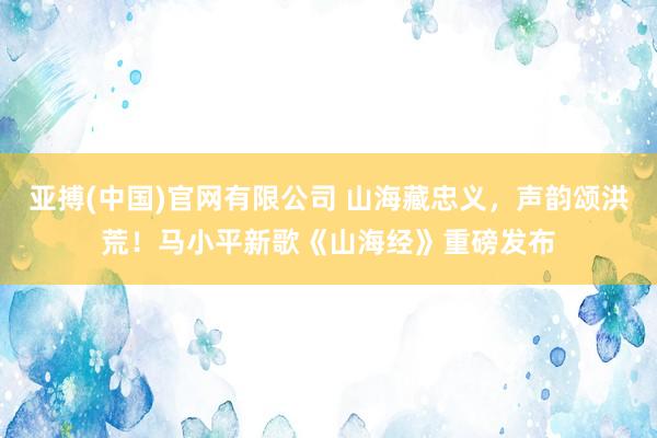 亚搏(中国)官网有限公司 山海藏忠义，声韵颂洪荒！马小平新歌《山海经》重磅发布