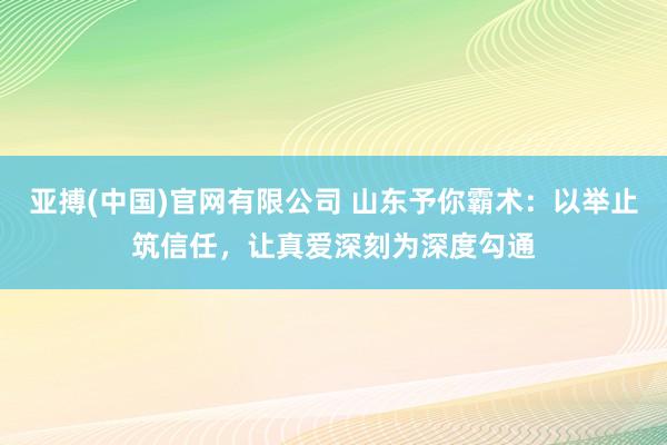 亚搏(中国)官网有限公司 山东予你霸术：以举止筑信任，让真爱深刻为深度勾通