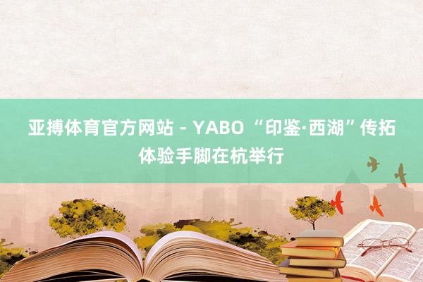亚搏体育官方网站 - YABO “印鉴·西湖”传拓体验手脚在杭举行
