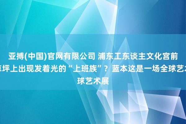亚搏(中国)官网有限公司 浦东工东谈主文化宫前的草坪上出现发着光的“上班族”？蓝本这是一场全球艺术展