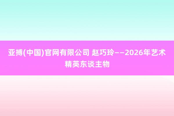 亚搏(中国)官网有限公司 赵巧玲——2026年艺术精英东谈主物