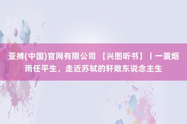 亚搏(中国)官网有限公司 【兴图听书】丨一蓑烟雨任平生，走近苏轼的轩敞东说念主生