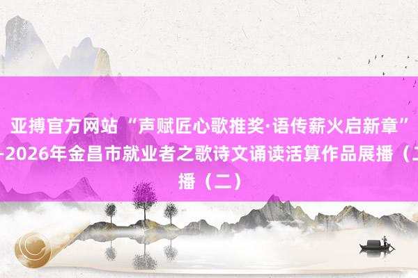 亚搏官方网站 “声赋匠心歌推奖·语传薪火启新章”——2026年金昌市就业者之歌诗文诵读活算作品展播（二）