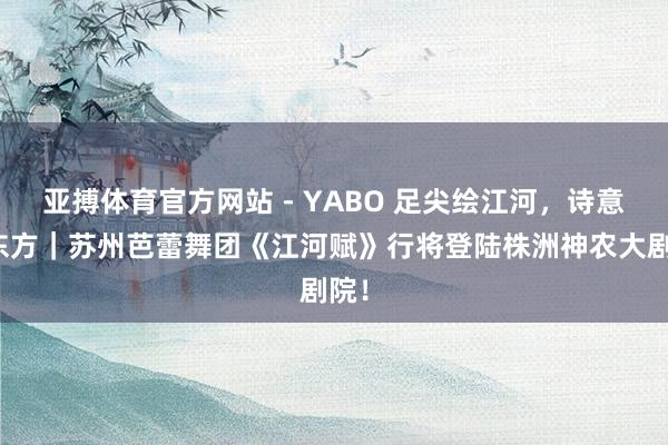 亚搏体育官方网站 - YABO 足尖绘江河，诗意舞东方｜苏州芭蕾舞团《江河赋》行将登陆株洲神农大剧院！