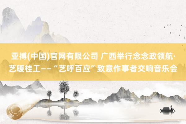 亚搏(中国)官网有限公司 广西举行念念政领航·艺暖桂工——“艺呼百应”致意作事者交响音乐会