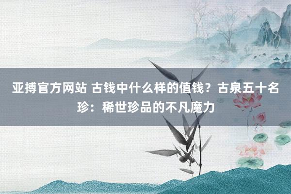 亚搏官方网站 古钱中什么样的值钱?古泉五十名珍:稀世珍品的不凡魔力