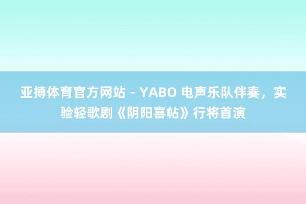 亚搏体育官方网站 - YABO 电声乐队伴奏，实验轻歌剧《阴阳喜帖》行将首演