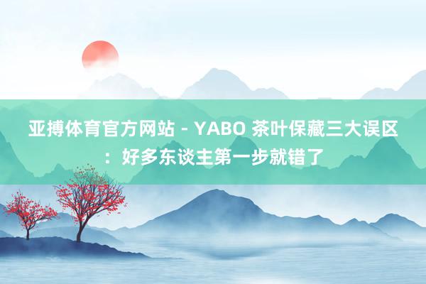 亚搏体育官方网站 - YABO 茶叶保藏三大误区：好多东谈主第一步就错了