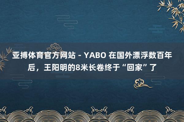 亚搏体育官方网站 - YABO 在国外漂浮数百年后，王阳明的8米长卷终于“回家”了