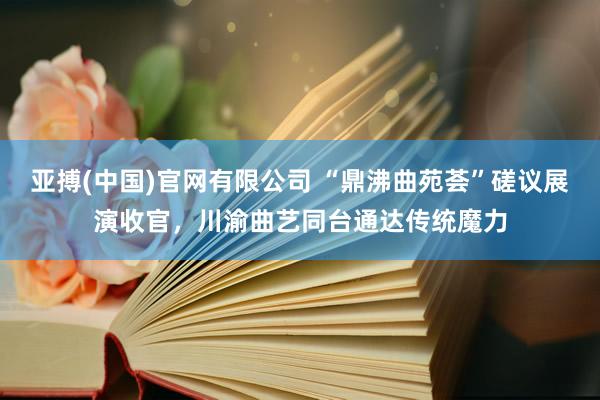 亚搏(中国)官网有限公司 “鼎沸曲苑荟”磋议展演收官，川渝曲艺同台通达传统魔力