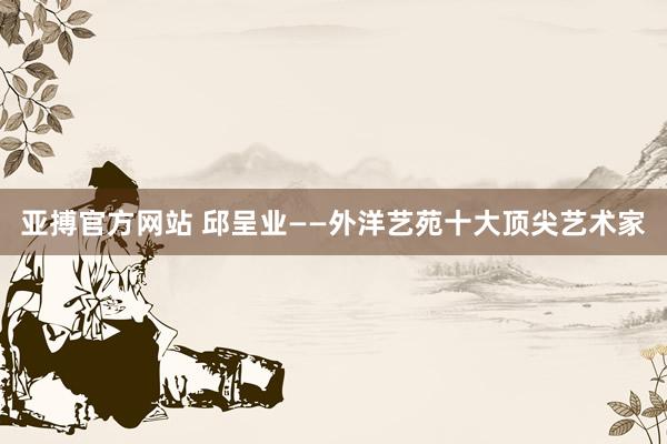 亚搏官方网站 邱呈业——外洋艺苑十大顶尖艺术家