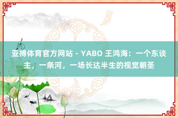 亚搏体育官方网站 - YABO 王鸿海：一个东谈主，一条河，一场长达半生的视觉朝圣