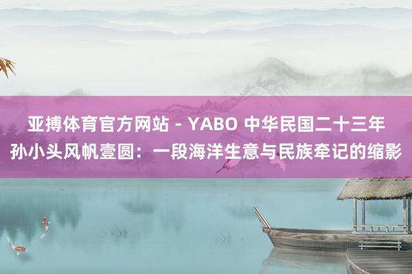 亚搏体育官方网站 - YABO 中华民国二十三年孙小头风帆壹圆:一段海洋生意与民族牵记的缩影