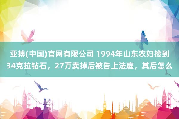 亚搏(中国)官网有限公司 1994年山东农妇捡到34克拉钻石，27万卖掉后被告上法庭，其后怎么