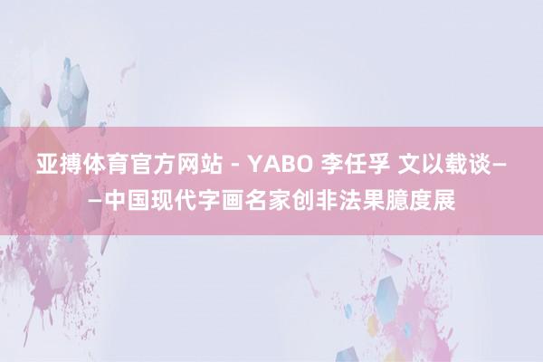 亚搏体育官方网站 - YABO 李任孚 文以载谈——中国现代字画名家创非法果臆度展