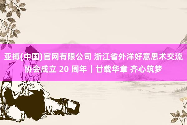 亚搏(中国)官网有限公司 浙江省外洋好意思术交流协会成立 20 周年｜廿载华章 齐心筑梦