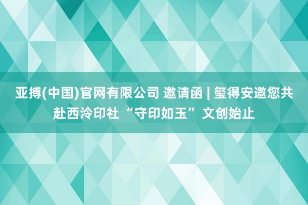 亚搏(中国)官网有限公司 邀请函 | 玺得安邀您共赴西泠印社 “守印如玉” 文创始止