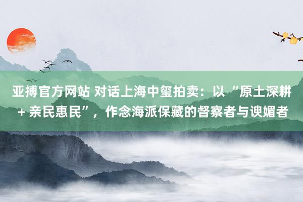 亚搏官方网站 对话上海中玺拍卖：以 “原土深耕 + 亲民惠民”，<a href=