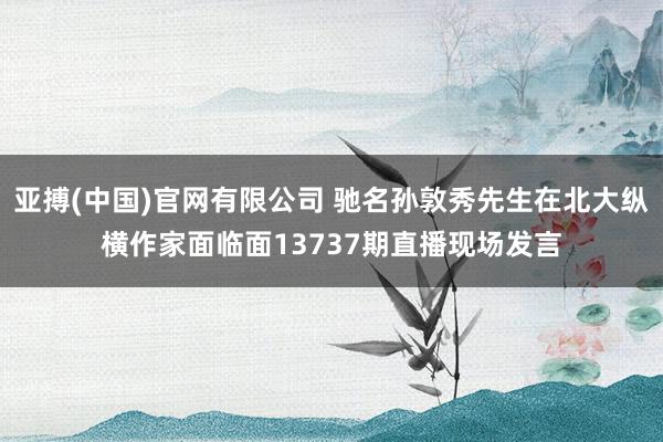 亚搏(中国)官网有限公司 驰名孙敦秀先生在北大纵横作家面临面13737期直播现场发言