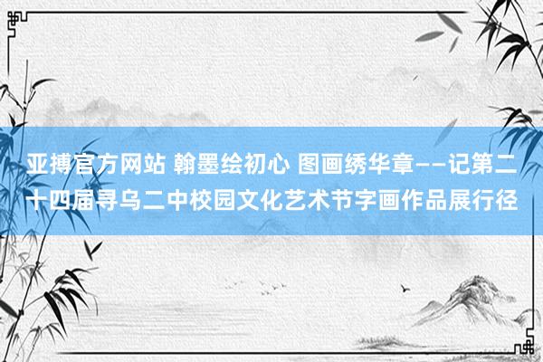 亚搏官方网站 翰墨绘初心 图画绣华章——记第二十四届寻乌二中校园文化艺术节字画作品展行径