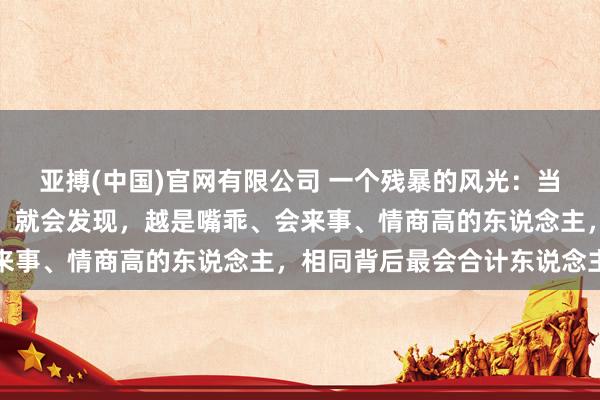 亚搏(中国)官网有限公司 一个残暴的风光：当你斗殴的东说念主越多，就会发现，越是嘴乖、会来事、情商高的东说念主，相同背后最会合计东说念主