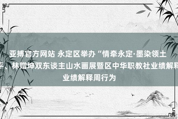 亚搏官方网站 永定区举办“情牵永定·墨染领土 ”张汉平、林赠坤双东谈主山水画展暨区中华职教社业绩解释周行为