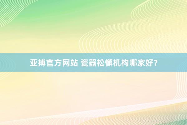 亚搏官方网站 瓷器松懈机构哪家好？