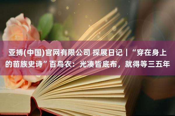 亚搏(中国)官网有限公司 探展日记｜“穿在身上的苗族史诗”百鸟衣：光凑皆底布，就得等三五年