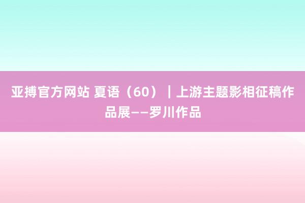 亚搏官方网站 夏语（60）｜上游主题影相征稿作品展——罗川作品