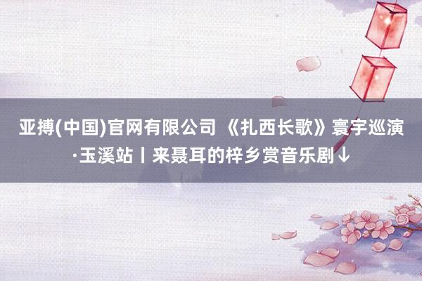 亚搏(中国)官网有限公司 《扎西长歌》寰宇巡演·玉溪站丨来聂耳的梓乡赏音乐剧↓