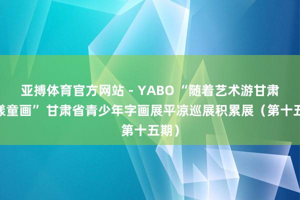 亚搏体育官方网站 - YABO “随着艺术游甘肃·花漾童画” 甘肃省青少年字画展平凉巡展积累展（第十五期）