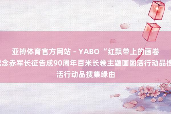 亚搏体育官方网站 - YABO “红飘带上的画卷” ——记念赤军长征告成90周年百米长卷主题画图活行动品搜集缘由