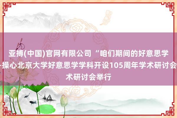 亚搏(中国)官网有限公司 “咱们期间的好意思学”——操心北京大学好意思学学科开设105周年学术研讨会举行