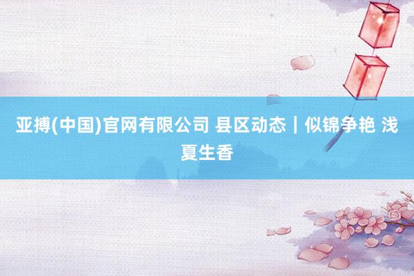亚搏(中国)官网有限公司 县区动态|似锦争艳 浅夏生香