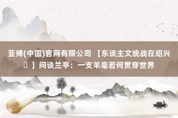 亚搏(中国)官网有限公司 【东谈主文统战在绍兴㉖】问谈兰亭：一支羊毫若何贯穿世界