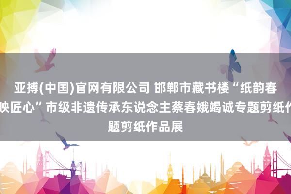 亚搏(中国)官网有限公司 邯郸市藏书楼“纸韵春秋 剪映匠心”市级非遗传承东说念主蔡春娥竭诚专题剪纸作品展