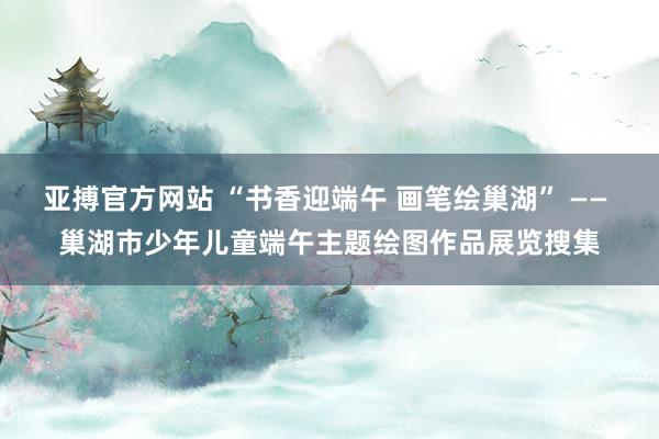 亚搏官方网站 “书香迎端午 画笔绘巢湖” —— 巢湖市少年儿童端午主题绘图作品展览搜集
