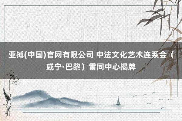 亚搏(中国)官网有限公司 中法文化艺术连系会(咸宁·巴黎)雷同中心揭牌
