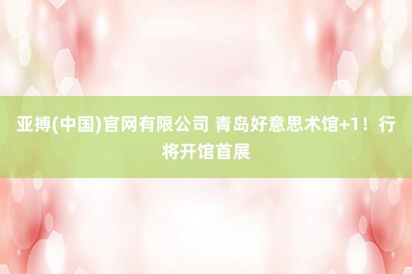 亚搏(中国)官网有限公司 青岛好意思术馆+1！行将开馆首展