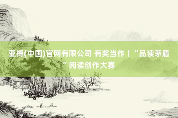 亚搏(中国)官网有限公司 有奖当作丨“品读茅盾”阅读创作大赛