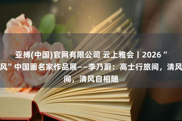 亚搏(中国)官网有限公司 云上雅会丨2026“一江清风”中国画名家作品展——李乃蔚：高士行旅间，清风自相随