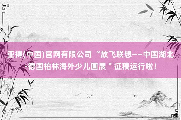 亚搏(中国)官网有限公司 “放飞联想——中国湖北·德国柏林海外少儿画展＂征稿运行啦！