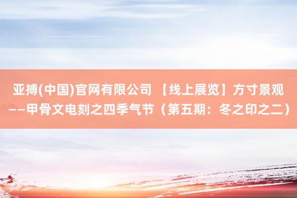 亚搏(中国)官网有限公司 【线上展览】方寸景观——甲骨文电刻之四季气节(第五期:冬之印之二)