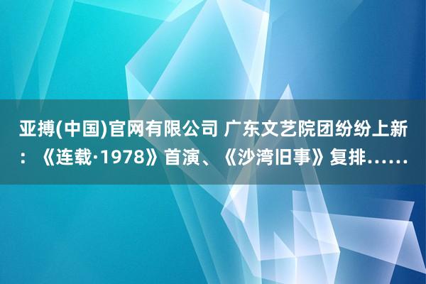 亚搏(中国)官网有限公司 广东文艺院团纷纷上新：《连载·1978》首演、《沙湾旧事》复排……