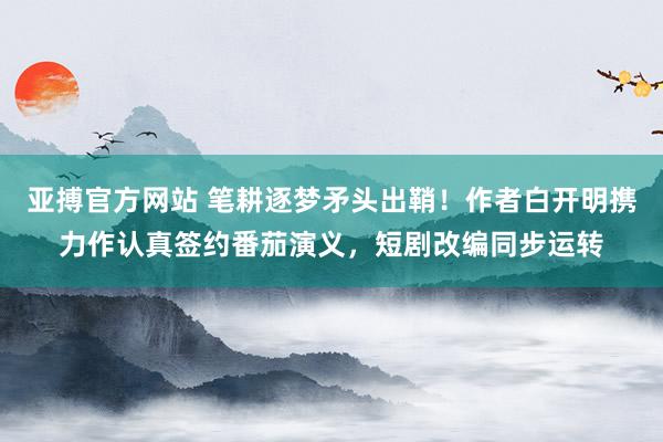 亚搏官方网站 笔耕逐梦矛头出鞘！作者白开明携力作认真签约番茄演义，短剧改编同步运转
